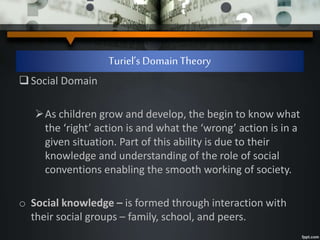 Turiel’s Domain Theory
Social Domain
As children grow and develop, the begin to know what
the ‘right’ action is and what the ‘wrong’ action is in a
given situation. Part of this ability is due to their
knowledge and understanding of the role of social
conventions enabling the smooth working of society.
o Social knowledge – is formed through interaction with
their social groups – family, school, and peers.
 