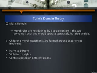 Turiel’s Domain Theory
 Moral Domain
 Moral rules are not defined by a social context – the two
domains (social and moral) operate separately, but side by side.
o Children’s moral judgements are formed around experiences
involving:
• Harm to persons
• Violation of rights
• Conflicts based on different claims
 