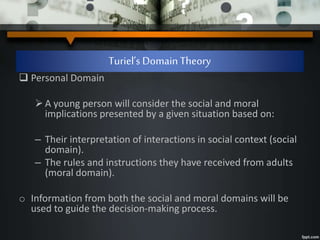 Turiel’s Domain Theory
 Personal Domain
A young person will consider the social and moral
implications presented by a given situation based on:
– Their interpretation of interactions in social context (social
domain).
– The rules and instructions they have received from adults
(moral domain).
o Information from both the social and moral domains will be
used to guide the decision-making process.
 