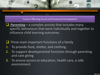 Factors AffectingSocial and Emotional Development
 Parenting – a complex activity that includes many
specific behaviours that work individually and together to
influence child learning outcomes.
 Three main important functions of a family
1. To provide food, shelter, and clothing.
2. To support developmental functions through parenting
and care giving
3. To ensure access to education, health care, a safe
environment
 