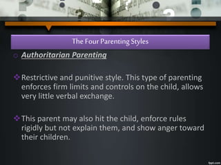 The Four ParentingStyles
o Authoritarian Parenting
Restrictive and punitive style. This type of parenting
enforces firm limits and controls on the child, allows
very little verbal exchange.
This parent may also hit the child, enforce rules
rigidly but not explain them, and show anger toward
their children.
 