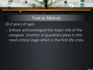 Trust vs. Mistrust
(0-2 years of age)
o Erikson acknowledged the major role of the
caregiver (mother or guardian) plays in this
most critical stage which is the first life crisis.
 