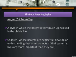 The Four ParentingStyles
o Neglectful Parenting
A style in which the parent is very much uninvolved
in the child’s life.
Children, whose parents are neglectful, develop an
understanding that other aspects of their parent’s
lives are more important than they are.
 