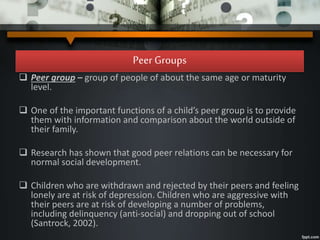 Peer Groups
 Peer group – group of people of about the same age or maturity
level.
 One of the important functions of a child’s peer group is to provide
them with information and comparison about the world outside of
their family.
 Research has shown that good peer relations can be necessary for
normal social development.
 Children who are withdrawn and rejected by their peers and feeling
lonely are at risk of depression. Children who are aggressive with
their peers are at risk of developing a number of problems,
including delinquency (anti-social) and dropping out of school
(Santrock, 2002).
 