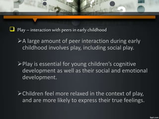  Play – interaction with peers inearly childhood
A large amount of peer interaction during early
childhood involves play, including social play.
Play is essential for young children’s cognitive
development as well as their social and emotional
development.
Children feel more relaxed in the context of play,
and are more likely to express their true feelings.
 