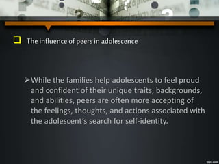  The influenceof peers in adolescence
While the families help adolescents to feel proud
and confident of their unique traits, backgrounds,
and abilities, peers are often more accepting of
the feelings, thoughts, and actions associated with
the adolescent’s search for self-identity.
 