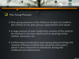  Peer Group Pressure
Peer group pressure is the influence of peers to conform
(be similar) to the peer group’s expectations and values.
A large amount of peer conformity consists of the need to
be involved in the peer world such as wearing similar
clothes, hairstyles, etc.
Conforming (complying) to peer group pressure brings the
rewards of being accepted and valued by their peers,
which is very important to individuals during late
childhood and adolescence.
 