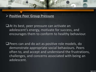 Positive Peer Group Pressure
At its best, peer pressure can activate an
adolescent’s energy, motivate for success, and
encourages them to conform to healthy behaviour.
Peers can and do act as positive role models, do
demonstrate appropriate social behaviours. Peers
often to, and accept and understand the frustrations,
challenges, and concerns associated with being an
adolescent.
 