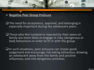 Negative Peer Group Pressure
The need for acceptance, approval, and belonging is
especially important during the adolescent years.
Those who feel isolated or rejected by their peers or
family are more likely to engage in risky (dangerous or
bad) behaviours in order to fit in with the group.
In such situations, peer pressure can impair good
judgement and encourage risk-taking behaviour, drawing
an adolescent away from the family and positive
influences, and into dangerous activities.
 