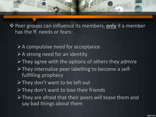 Peer groups can influence its members, only if a member
has the ff. needs or fears:
A compulsive need for acceptance
A strong need for an identity
They agree with the options of others they admire
They internalize peer labelling to become a self-
fullfiling prophecy
They don’t want to be left out
They don’t want to lose their friends
They are afraid that their peers will tease them and
say bad things about them
 