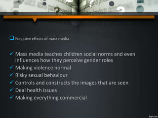 Negativeeffectsofmassmedia
 Mass media teaches children social norms and even
influences how they perceive gender roles
 Making violence normal
 Risky sexual behaviour
 Controls and constructs the images that are seen
 Deal health issues
 Making everything commercial
 