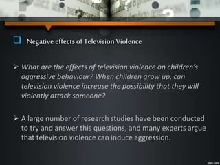  Negative effectsof Television Violence
 What are the effects of television violence on children’s
aggressive behaviour? When children grow up, can
television violence increase the possibility that they will
violently attack someone?
 A large number of research studies have been conducted
to try and answer this questions, and many experts argue
that television violence can induce aggression.
 