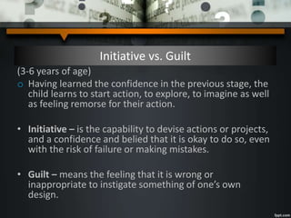 Initiative vs. Guilt
(3-6 years of age)
o Having learned the confidence in the previous stage, the
child learns to start action, to explore, to imagine as well
as feeling remorse for their action.
• Initiative – is the capability to devise actions or projects,
and a confidence and belied that it is okay to do so, even
with the risk of failure or making mistakes.
• Guilt – means the feeling that it is wrong or
inappropriate to instigate something of one’s own
design.
 