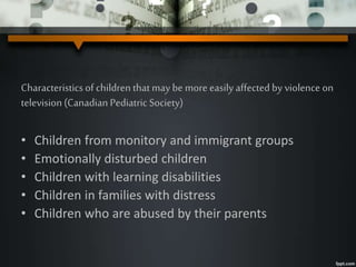 Characteristicsof children that may be more easily affected by violence on
television (Canadian Pediatric Society)
• Children from monitory and immigrant groups
• Emotionally disturbed children
• Children with learning disabilities
• Children in families with distress
• Children who are abused by their parents
 