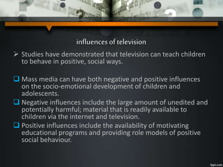influencesof television
 Studies have demonstrated that television can teach children
to behave in positive, social ways.
 Mass media can have both negative and positive influences
on the socio-emotional development of children and
adolescents.
 Negative influences include the large amount of unedited and
potentially harmful; material that is readily available to
children via the internet and television.
 Positive influences include the availability of motivating
educational programs and providing role models of positive
social behaviour.
 