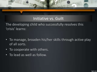 Initiative vs. Guilt
The developing child who successfully resolves this
‘crisis’ learns:
• To manage, broaden his/her skills through active play
of all sorts.
• To cooperate with others.
• To lead as well as follow.
 
