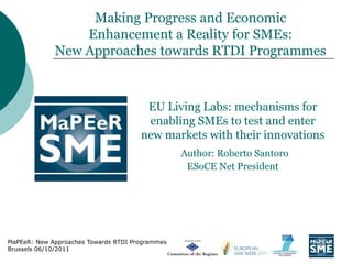 Making Progress and Economic
                 Enhancement a Reality for SMEs:
             New Approaches towards RTDI Programmes



                                       EU Living Labs: mechanisms for
                                       enabling SMEs to test and enter
                                      new markets with their innovations
                                                 Author: Roberto Santoro
                                                  ESoCE Net President




MaPEeR: New Approaches Towards RTDI Programmes
Brussels 06/10/2011
 