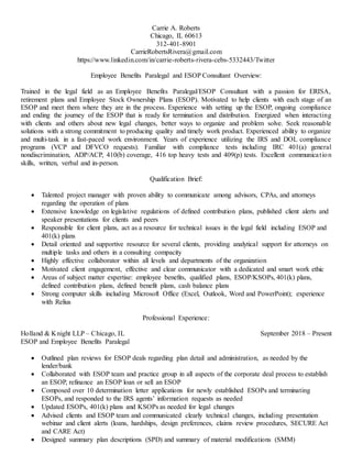Carrie A. Roberts
Chicago, IL 60613
312-401-8901
CarrieRobertsRivera@gmail.com
https://www.linkedin.com/in/carrie-roberts-rivera-cebs-5332443/Twitter
Employee Benefits Paralegal and ESOP Consultant Overview:
Trained in the legal field as an Employee Benefits Paralegal/ESOP Consultant with a passion for ERISA,
retirement plans and Employee Stock Ownership Plans (ESOP). Motivated to help clients with each stage of an
ESOP and meet them where they are in the process. Experience with setting up the ESOP, ongoing compliance
and ending the journey of the ESOP that is ready for termination and distribution. Energized when interacting
with clients and others about new legal changes, better ways to organize and problem solve. Seek reasonable
solutions with a strong commitment to producing quality and timely work product. Experienced ability to organize
and multi-task in a fast-paced work environment. Years of experience utilizing the IRS and DOL compliance
programs (VCP and DFVCO requests). Familiar with compliance tests including IRC 401(a) general
nondiscrimination, ADP/ACP, 410(b) coverage, 416 top heavy tests and 409(p) tests. Excellent communication
skills, written, verbal and in-person.
Qualification Brief:
 Talented project manager with proven ability to communicate among advisors, CPAs, and attorneys
regarding the operation of plans
 Extensive knowledge on legislative regulations of defined contribution plans, published client alerts and
speaker presentations for clients and peers
 Responsible for client plans, act as a resource for technical issues in the legal field including ESOP and
401(k) plans
 Detail oriented and supportive resource for several clients, providing analytical support for attorneys on
multiple tasks and others in a consulting compacity
 Highly effective collaborator within all levels and departments of the organization
 Motivated client engagement, effective and clear communicator with a dedicated and smart work ethic
 Areas of subject matter expertise: employee benefits, qualified plans, ESOP/KSOPs, 401(k) plans,
defined contribution plans, defined benefit plans, cash balance plans
 Strong computer skills including Microsoft Office (Excel, Outlook, Word and PowerPoint); experience
with Relius
Professional Experience:
Holland & Knight LLP – Chicago, IL September 2018 – Present
ESOP and Employee Benefits Paralegal
 Outlined plan reviews for ESOP deals regarding plan detail and administration, as needed by the
lender/bank
 Collaborated with ESOP team and practice group in all aspects of the corporate deal process to establish
an ESOP, refinance an ESOP loan or sell an ESOP
 Composed over 10 determination letter applications for newly established ESOPs and terminating
ESOPs, and responded to the IRS agents’ information requests as needed
 Updated ESOPs, 401(k) plans and KSOPs as needed for legal changes
 Advised clients and ESOP team and communicated clearly technical changes, including presentation
webinar and client alerts (loans, hardships, design preferences, claims review procedures, SECURE Act
and CARE Act)
 Designed summary plan descriptions (SPD) and summary of material modifications (SMM)
 