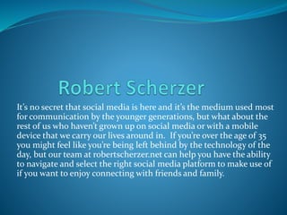 It’s no secret that social media is here and it’s the medium used most
for communication by the younger generations, but what about the
rest of us who haven’t grown up on social media or with a mobile
device that we carry our lives around in. If you’re over the age of 35
you might feel like you’re being left behind by the technology of the
day, but our team at robertscherzer.net can help you have the ability
to navigate and select the right social media platform to make use of
if you want to enjoy connecting with friends and family.
 
