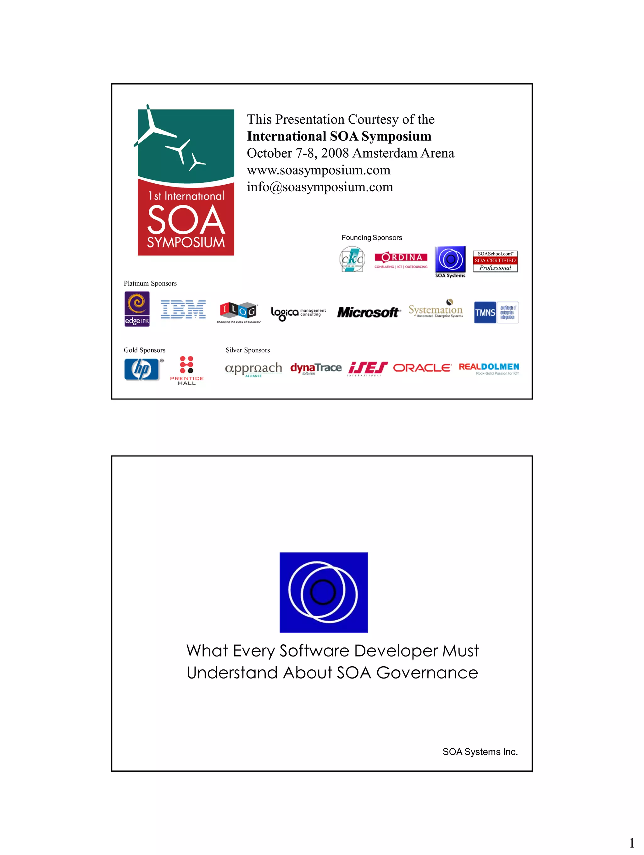 This Presentation Courtesy of the
                               International SOA Symposium
                               October 7-8, 2008 Amsterdam Arena
                               www.soasymposium.com
                               info@soasymposium.com


                                                           Founding Sponsors




Platinum Sponsors




Gold Sponsors           Silver Sponsors




                    What Every Software Developer Must
                    Understand About SOA Governance



                                                                                  SOA Systems Inc.
                             Copyright © SOA Systems Inc. (www.soasystems.com)‫‏‬




                                                                                                     1
 
