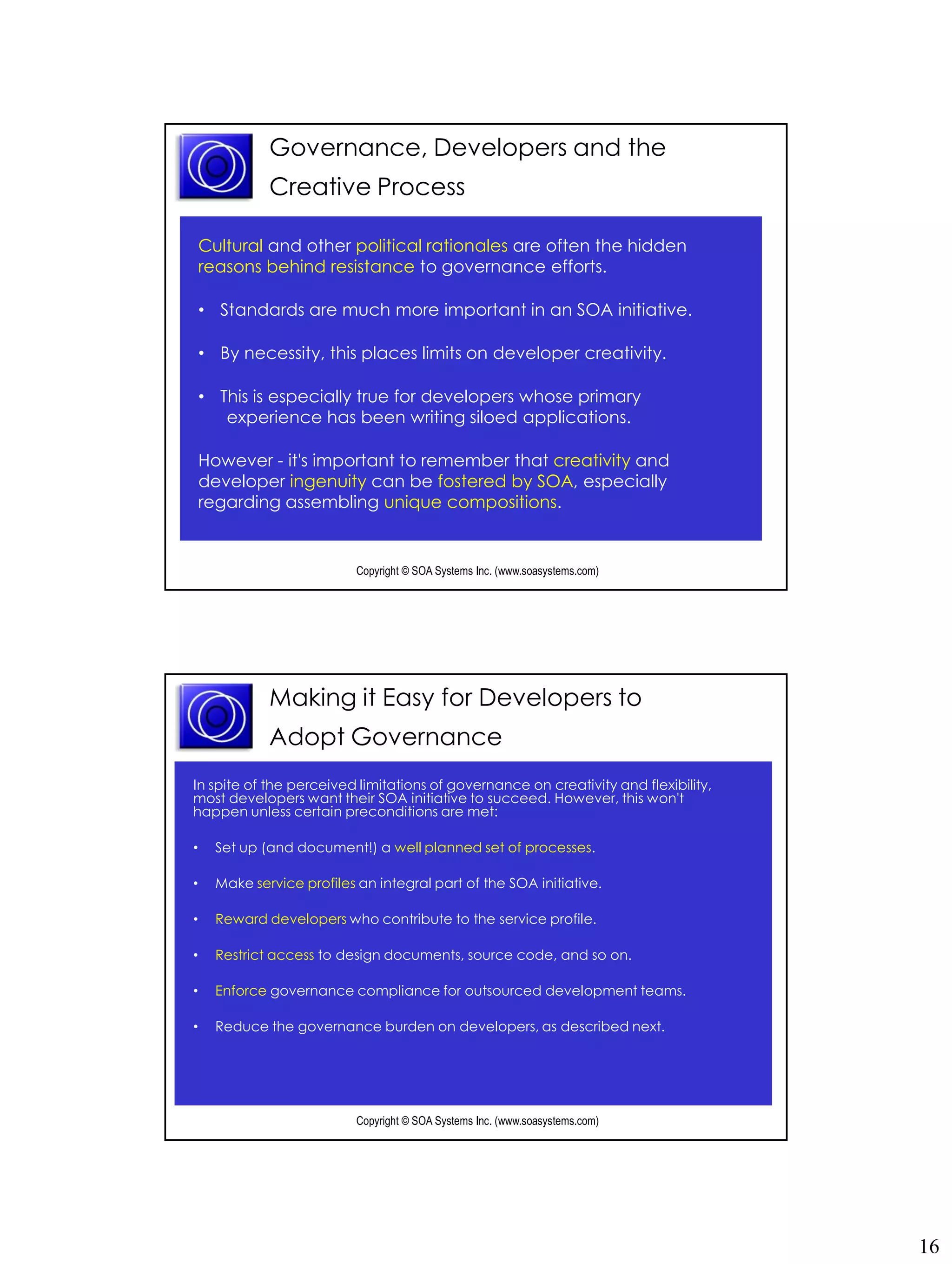 Governance, Developers and the
              Creative Process

    Cultural and other political rationales are often the hidden
    reasons behind resistance to governance efforts.

    • Standards are much more important in an SOA initiative.

    • By necessity, this places limits on developer creativity.

    • This is especially true for developers whose primary
       experience has been writing siloed applications.

    However - it's important to remember that creativity and
    developer ingenuity can be fostered by SOA, especially
    regarding assembling unique compositions.


                            Copyright © SOA Systems Inc. (www.soasystems.com)‫‏‬




              Making it Easy for Developers to
              Adopt Governance
In spite of the perceived limitations of governance on creativity and flexibility,
most developers want their SOA initiative to succeed. However, this won't
happen unless certain preconditions are met:

•     Set up (and document!) a well planned set of processes.

•     Make service profiles an integral part of the SOA initiative.

•     Reward developers who contribute to the service profile.

•     Restrict access to design documents, source code, and so on.

•     Enforce governance compliance for outsourced development teams.

•     Reduce the governance burden on developers, as described next.




                            Copyright © SOA Systems Inc. (www.soasystems.com)‫‏‬




                                                                                     16
 