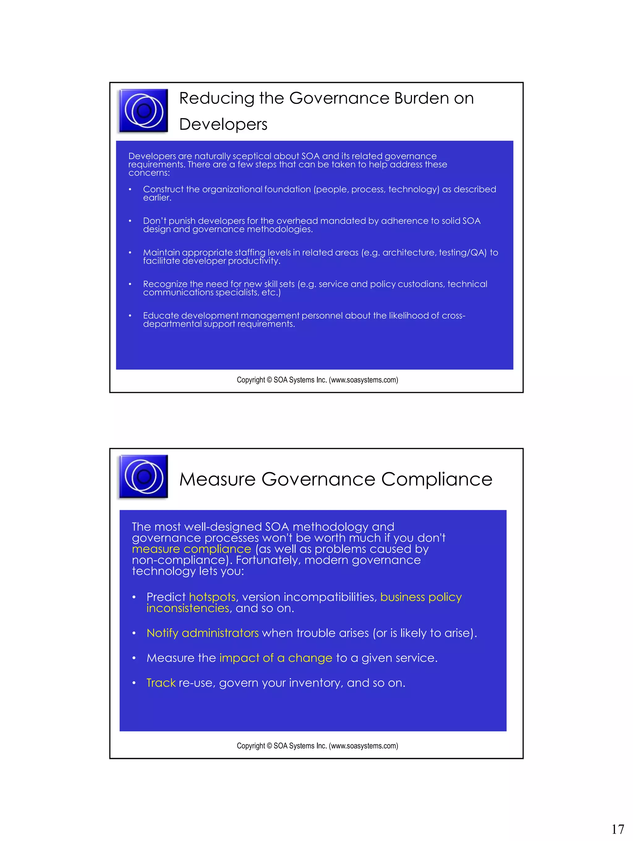 Reducing the Governance Burden on
              Developers
Developers are naturally sceptical about SOA and its related governance
requirements. There are a few steps that can be taken to help address these
concerns:
•     Construct the organizational foundation (people, process, technology) as described
      earlier.

•     Don’t punish developers for the overhead mandated by adherence to solid SOA
      design and governance methodologies.

•     Maintain appropriate staffing levels in related areas (e.g. architecture, testing/QA) to
      facilitate developer productivity.

•     Recognize the need for new skill sets (e.g. service and policy custodians, technical
      communications specialists, etc.)

•     Educate development management personnel about the likelihood of cross-
      departmental support requirements.




                             Copyright © SOA Systems Inc. (www.soasystems.com)‫‏‬




              Measure Governance Compliance

    The most well-designed SOA methodology and
    governance processes won't be worth much if you don't
    measure compliance (as well as problems caused by
    non-compliance). Fortunately, modern governance
    technology lets you:

    • Predict hotspots, version incompatibilities, business policy
      inconsistencies, and so on.

    • Notify administrators when trouble arises (or is likely to arise).

    • Measure the impact of a change to a given service.

    • Track re-use, govern your inventory, and so on.




                             Copyright © SOA Systems Inc. (www.soasystems.com)‫‏‬




                                                                                                 17
 