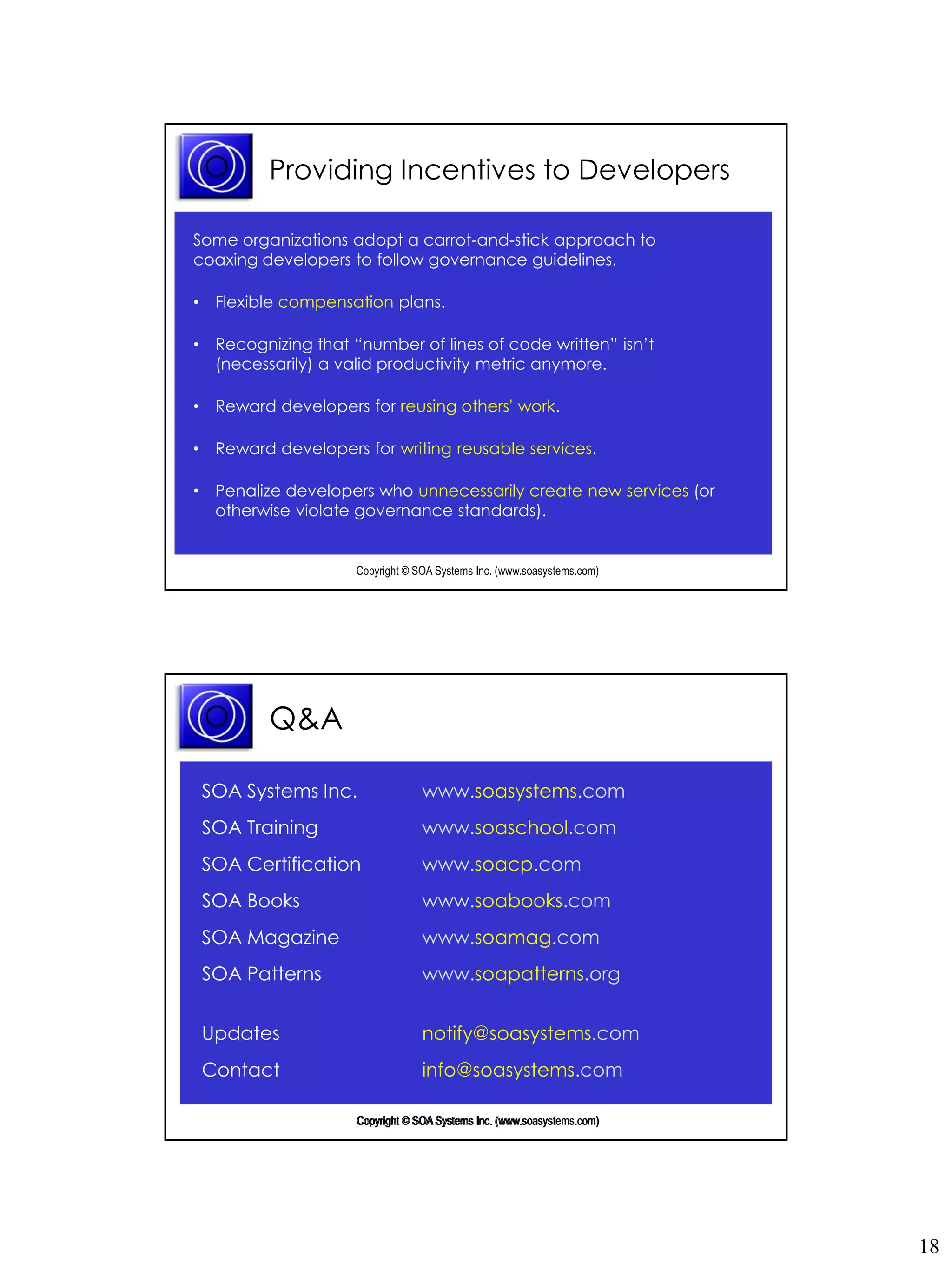 Providing Incentives to Developers

Some organizations adopt a carrot-and-stick approach to
coaxing developers to follow governance guidelines.

• Flexible compensation plans.

• Recognizing that “number of lines of code written” isn’t
  (necessarily) a valid productivity metric anymore.

• Reward developers for reusing others' work.

• Reward developers for writing reusable services.

• Penalize developers who unnecessarily create new services (or
  otherwise violate governance standards).


                    Copyright © SOA Systems Inc. (www.soasystems.com)‫‏‬




         Q&A

 SOA Systems Inc.                www.soasystems.com
 SOA Training                    www.soaschool.com
 SOA Certification               www.soacp.com
 SOA Books                       www.soabooks.com
 SOA Magazine                    www.soamag.com
 SOA Patterns                    www.soapatterns.org


 Updates                         notify@soasystems.com
 Contact                         info@soasystems.com

                                                 (www.soasystems.com)
                    Copyright © SOA Systems Inc. (www.soasystems.com)‫‏‬




                                                                         18
 