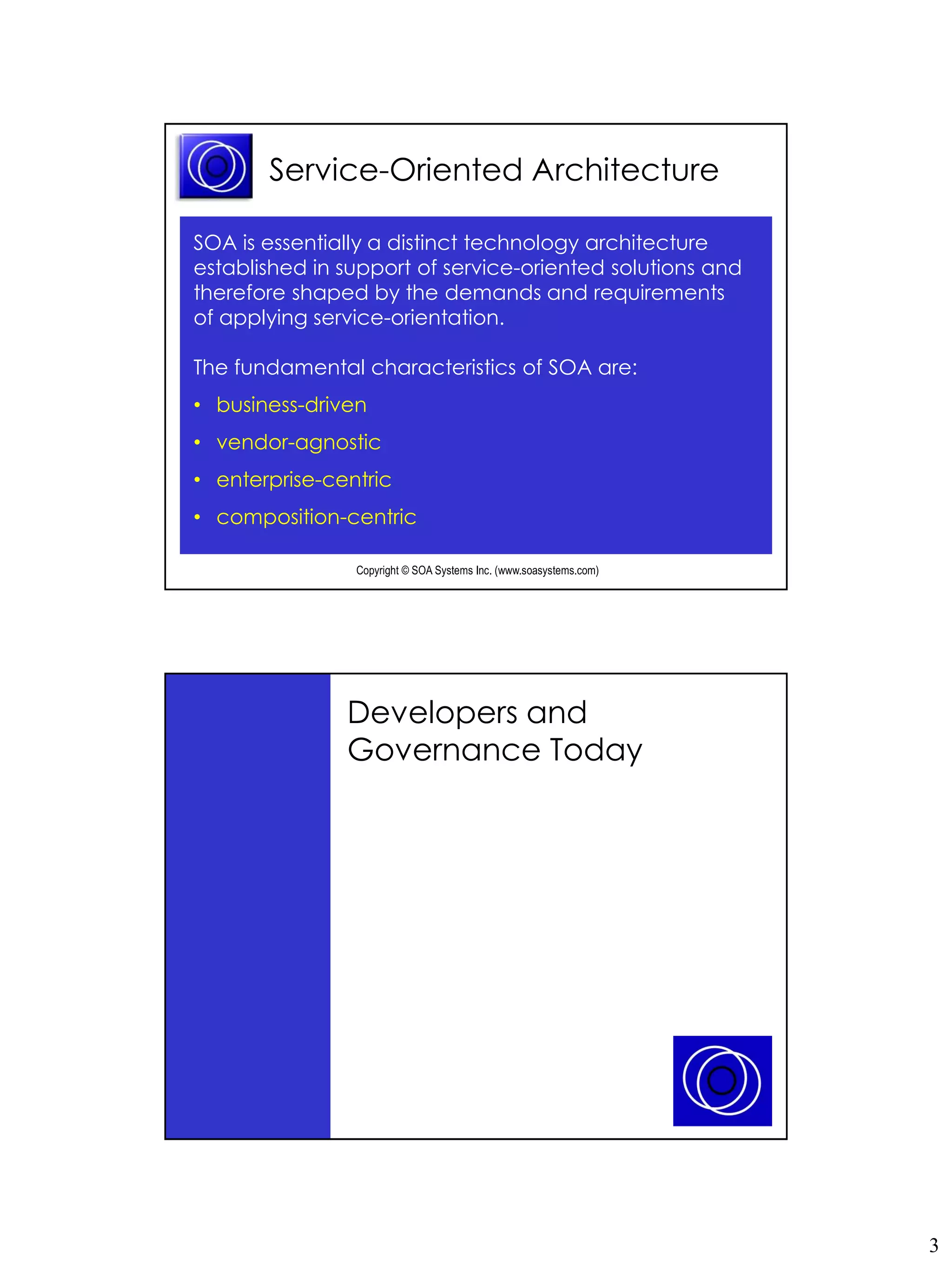 Service-Oriented Architecture

SOA is essentially a distinct technology architecture
established in support of service-oriented solutions and
therefore shaped by the demands and requirements
of applying service-orientation.

The fundamental characteristics of SOA are:
• business-driven
• vendor-agnostic
• enterprise-centric
• composition-centric

                Copyright © SOA Systems Inc. (www.soasystems.com)‫‏‬




               Developers and
               Governance Today




                Copyright © SOA Systems Inc. (www.soasystems.com)‫‏‬




                                                                     3
 