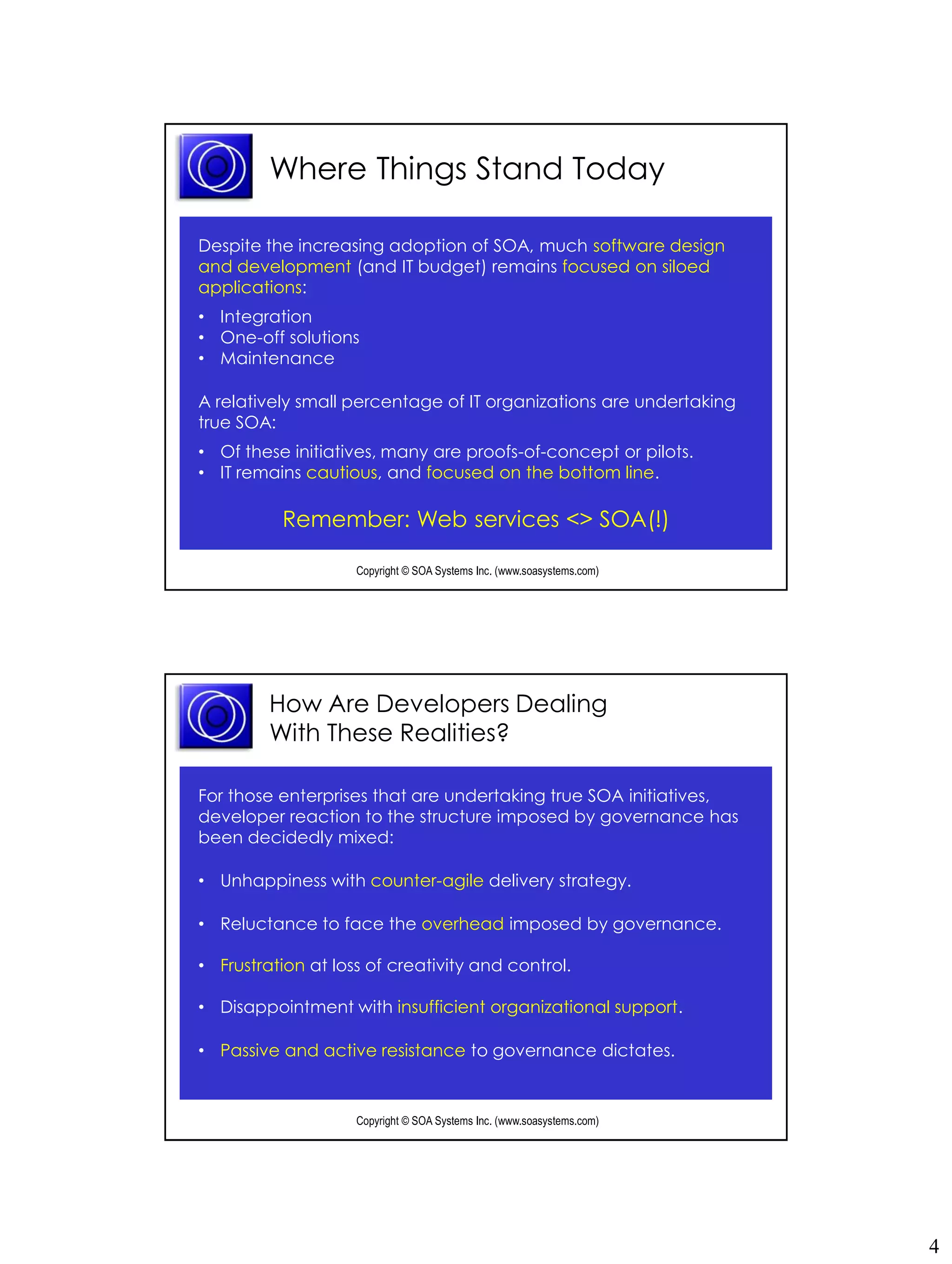 Where Things Stand Today

Despite the increasing adoption of SOA, much software design
and development (and IT budget) remains focused on siloed
applications:
• Integration
• One-off solutions
• Maintenance

A relatively small percentage of IT organizations are undertaking
true SOA:
• Of these initiatives, many are proofs-of-concept or pilots.
• IT remains cautious, and focused on the bottom line.

          Remember: Web services <> SOA(!)

                    Copyright © SOA Systems Inc. (www.soasystems.com)‫‏‬




         How Are Developers Dealing
         With These Realities?

For those enterprises that are undertaking true SOA initiatives,
developer reaction to the structure imposed by governance has
been decidedly mixed:

• Unhappiness with counter-agile delivery strategy.

• Reluctance to face the overhead imposed by governance.

• Frustration at loss of creativity and control.

• Disappointment with insufficient organizational support.

• Passive and active resistance to governance dictates.


                    Copyright © SOA Systems Inc. (www.soasystems.com)‫‏‬




                                                                         4
 