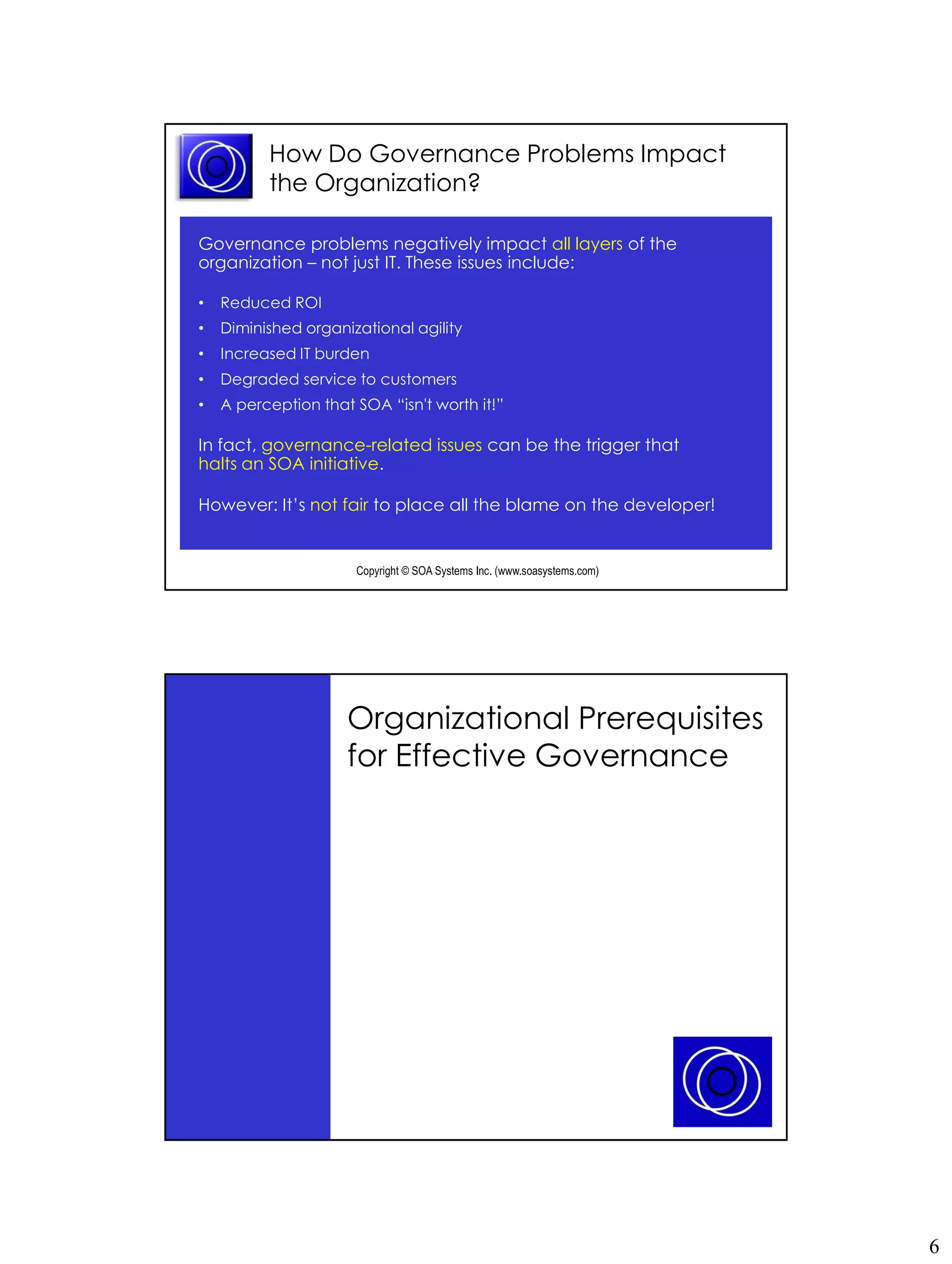 How Do Governance Problems Impact
          the Organization?

Governance problems negatively impact all layers of the
organization – not just IT. These issues include:

•   Reduced ROI
•   Diminished organizational agility
•   Increased IT burden
•   Degraded service to customers
•   A perception that SOA “isn't worth it!”

In fact, governance-related issues can be the trigger that
halts an SOA initiative.

However: It’s not fair to place all the blame on the developer!


                      Copyright © SOA Systems Inc. (www.soasystems.com)‫‏‬




                     Organizational Prerequisites
                     for Effective Governance




                      Copyright © SOA Systems Inc. (www.soasystems.com)‫‏‬




                                                                           6
 