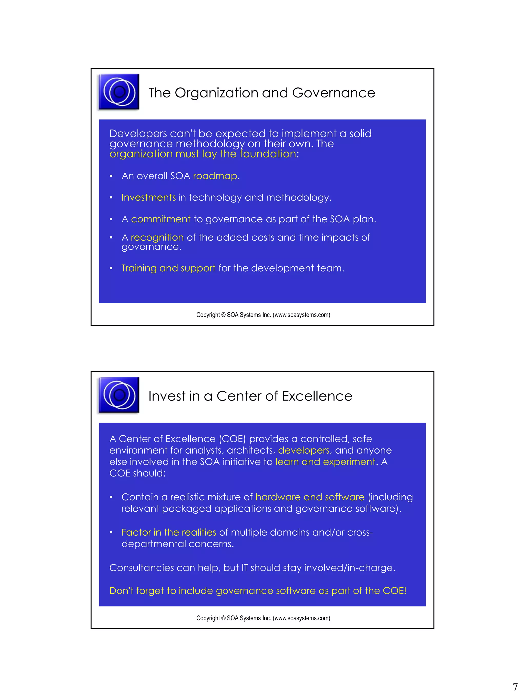 The Organization and Governance

Developers can't be expected to implement a solid
governance methodology on their own. The
organization must lay the foundation:

• An overall SOA roadmap.

• Investments in technology and methodology.

• A commitment to governance as part of the SOA plan.
• A recognition of the added costs and time impacts of
  governance.

• Training and support for the development team.



                   Copyright © SOA Systems Inc. (www.soasystems.com)‫‏‬




        Invest in a Center of Excellence


A Center of Excellence (COE) provides a controlled, safe
environment for analysts, architects, developers, and anyone
else involved in the SOA initiative to learn and experiment. A
COE should:

• Contain a realistic mixture of hardware and software (including
  relevant packaged applications and governance software).

• Factor in the realities of multiple domains and/or cross-
  departmental concerns.

Consultancies can help, but IT should stay involved/in-charge.

Don't forget to include governance software as part of the COE!

                   Copyright © SOA Systems Inc. (www.soasystems.com)‫‏‬




                                                                        7
 