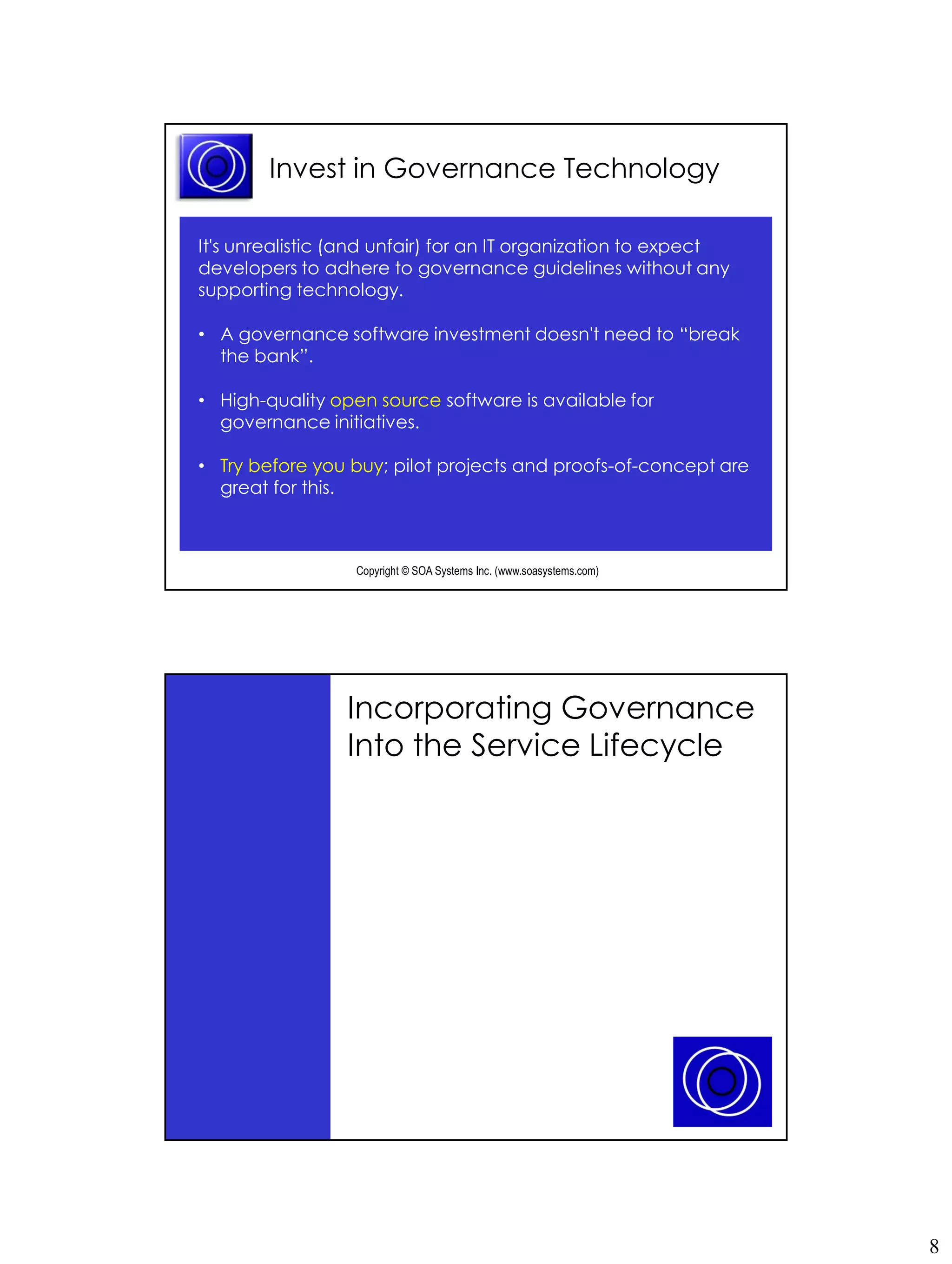 Invest in Governance Technology

It's unrealistic (and unfair) for an IT organization to expect
developers to adhere to governance guidelines without any
supporting technology.

• A governance software investment doesn't need to “break
  the bank”.

• High-quality open source software is available for
  governance initiatives.

• Try before you buy; pilot projects and proofs-of-concept are
  great for this.



                  Copyright © SOA Systems Inc. (www.soasystems.com)‫‏‬




                 Incorporating Governance
                 Into the Service Lifecycle




                  Copyright © SOA Systems Inc. (www.soasystems.com)‫‏‬




                                                                       8
 