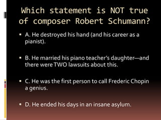 Which statement is NOT true
of composer Robert Schumann?
 A. He destroyed his hand (and his career as a
pianist).
 B. He married his piano teacher’s daughter—and
there wereTWO lawsuits about this.
 C. He was the first person to call Frederic Chopin
a genius.
 D. He ended his days in an insane asylum.
 
