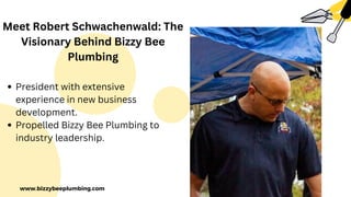 www.bizzybeeplumbing.com
Meet Robert Schwachenwald: The
Visionary Behind Bizzy Bee
Plumbing
President with extensive
experience in new business
development.
Propelled Bizzy Bee Plumbing to
industry leadership.
 