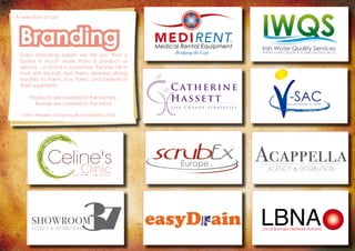 A selection of our
Branding
Every branding expert will tell you that a
brand is much more than a product or
service - a brand is a promise. People fall in
love with brands, trust them, develop strong
loyaties to them, buy them, and believe in
their superiority.
Products are created in the factory.
Brands are created in the mind.
- Alina Wheeler, Designing Brand Identity, 2006.
C atherine
L i f e C h a n g e S t r a t e g i s t
Hassett -SACVictim Support at Court
AGENCY & DISTRIBUTION
SHOWROOM
MEDIRENTMedical Rental Equipment
LTD
Bridging the Gap
LBNALocal Business Network Adverts
AcappellaAGENCY & DISTRIBUTION
Celine's
Celine's
Clinic
Clinic
Banteer • Cork • Killarney
 