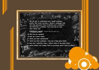 We will get to understand your target audience,
profile their buyer persona + devise a campaign that
will help persuade them to become your customers.
We think like a publisher thus ensuring we meet
their needs too!
Who are my readers?
How do I reach them?
What are their motivations?
What are their problems + how can I help solve them?
How can I entertain them + inform them at the same time?
What content will compel them to purchase what I have to offer?
Publishers needs - because they have needs too ;)
 