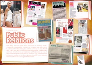 A selection of our
Public
Relations
One thing we love more than chocolate is reading. Books,
magazines, newspapers, the back of a cereal box...you name
it, we read it. Unfortunately for us that can lead to a cluttered
desk piled high with aforementioned magazines, newspapers
and from time to time, cereal boxes! But fortunately for you, it
also means that we know exactly what it is that journalists and
editors are looking for and can produce quality press releases
and copy that are sure to generate interest.
 
