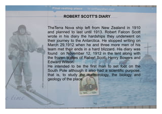 ROBERT SCOTT'S DIARY

TheTerra Nova ship left from New Zealand in 1910
and planned to last until 1913. Robert Falcon Scott
wrote in his diary the hardships they underwent on
their journey to the Antarctica. He stopped writing on
March 29,1912 when he and three more men of his
team met their ends in a hard blizzard. His diary was
found on November 12, 1912 in the tent along with
the frozen bodies of Robert Scott, Henry Bowers and
Edward Wilson.
He intended to be the first man to set foot on the
South Pole although it also had a scientific purpose,
that is, to study the meteorology, the biology and
geology of the place.
 