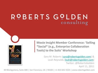 Moxie Insight Member Conference: ‘Selling *Social* (e.g., Enterprise Collaboration Tools) to the Suits’ Workshop Sara M. Roberts (sara@robertsgolden.com) & Leah Reynolds (leah@robertsgolden.com)  Twitter: @RobertsGoldenApril 11, 2011 44 Montgomery, Suite 600 | San Francisco, CA | 94104 | +1-415-641-5523 | www.robertsgolden.com 