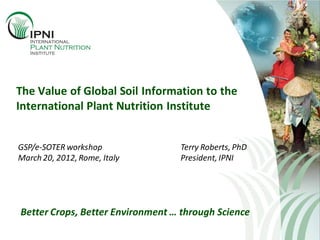The Value of Global Soil Information to the
International Plant Nutrition Institute
GSP/e-SOTER workshop
March 20, 2012, Rome, Italy
Terry Roberts, PhD
President, IPNI
Better Crops, Better Environment … through Science
 
