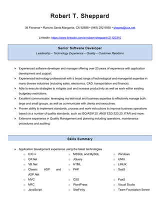 Robert T. Sheppard
36 Floramar • Rancho Santa Margarita, CA 92688 • (949) 292-9930 • sheprts@cox.net
LinkedIn: https://www.linkedin.com/in/robert-sheppard-21120310
Senior Software Developer
Leadership – Technology Experience – Quality – Customer Relations
 Experienced software developer and manager offering over 20 years of experience with application
development and support.
 Experienced technology professional with a broad range of technological and managerial expertise in
many diverse industries (including sales, electronics, CAD, transportation and finance).
 Able to execute strategies to mitigate cost and increase productivity as well as work within existing
budgetary restrictions.
 Excellent communicator; leveraging my technical and business expertise to effectively manage both
large and small groups, as well as communicate with clients and executives.
 Proven ability to implement standards, process and work instructions to improve business operations
based on a number of quality standards, such as ISO/AS9120, ANSI ESD S20.20, ITAR and more.
 Extensive experience in Quality Management and planning including operations, maintenance
procedures and auditing.
Skills Summary
 Application development experience using the latest technologies
o C/C++ o MSSQL and MySQL o Windows
o C#.Net o JQuery o UNIX
o VB.Net o HTML o LINUX
o Classic ASP and
ASP.Net
o PHP o SaaS
o MVC o CSS o PaaS
o MFC o WordPress o Visual Studio
o JavaScript o SiteFinity o Team Foundation Server
 