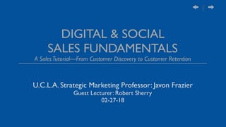 DIGITAL & SOCIAL
SALES FUNDAMENTALS
A SalesTutorial—From Customer Discovery to Customer Retention
U.C.L.A. Strategic Marketing Professor: Javon Frazier
Guest Lecturer: Robert Sherry
02-27-18
 