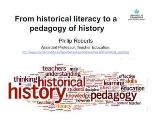 From historical literacy to a
   pedagogy of history
                            Philip Roberts
               Assistant Professor, Teacher Education.
  http://www.canberra.edu.au/faculties/education/teacher-ed/historical_learning




                                                                           CRICOS #00212K
 
