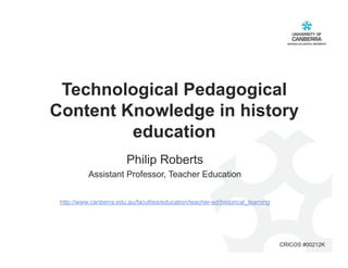 Technological Pedagogical
Content Knowledge in history
         education
                         Philip Roberts
           Assistant Professor, Teacher Education


 http://www.canberra.edu.au/faculties/education/teacher-ed/historical_learning




                                                                                 CRICOS #00212K
 