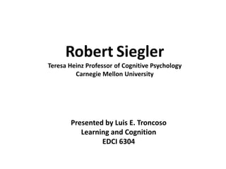 RobertSieglerTeresa Heinz Professor of Cognitive PsychologyCarnegie Mellon University Presented by Luis E. Troncoso Learning and Cognition EDCI 6304 