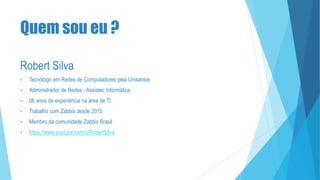 Quem sou eu ?
Robert Silva
 Tecnólogo em Redes de Computadores pela Unisantos
 Administrador de Redes - Assistec Informática
 06 anos de experiência na área de TI
 Trabalho com Zabbix desde 2015
 Membro da comunidade Zabbix Brasil
 https://www.youtube.com/c/RobertSilva
 
