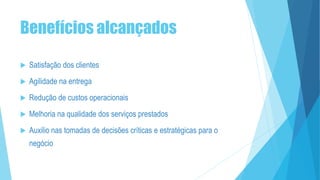 Benefícios alcançados
 Satisfação dos clientes
 Agilidade na entrega
 Redução de custos operacionais
 Melhoria na qualidade dos serviços prestados
 Auxilio nas tomadas de decisões críticas e estratégicas para o
negócio
 
