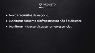 O projeto
● Novos requisitos de negócio.
● Monitorar somente a infraestrutura não é suficiente
● Monitorar micro serviços se tornou essencial.
 