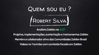 Quem sou eu ?
Robert Silva
Analista Zabbix na JLCP
Projetos, implementações, sustentação e treinamentos Zabbix
Membro e colaborador ativo das Comunidades Zabbix Brasil
Videos no Youtube com conteúdo focado em Zabbix
 