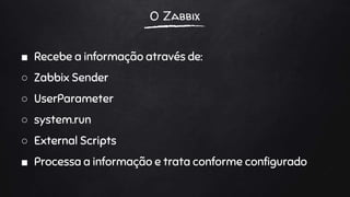 O Zabbix
■ Recebe a informação através de:
○ Zabbix Sender
○ UserParameter
○ system.run
○ External Scripts
■ Processa a informação e trata conforme configurado
 